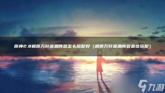 原神2.8枫原万叶深渊阵容怎么搭配好
