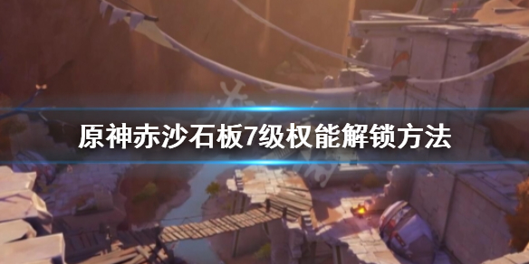 《原神》赤沙石板权能怎么升7级？赤沙石板7级权能解锁方法