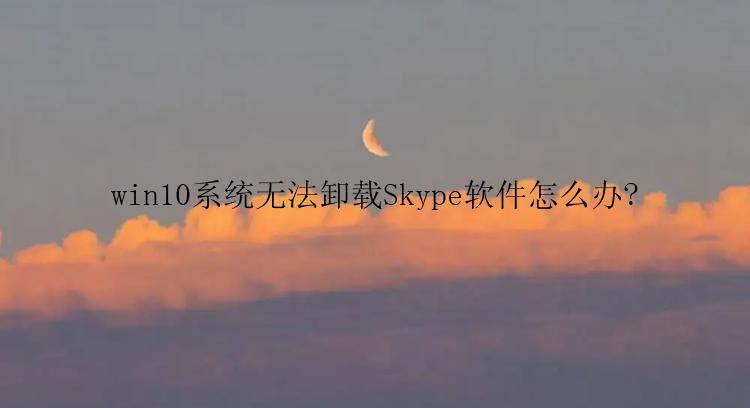 win10系统无法卸载Skype软件怎么办?