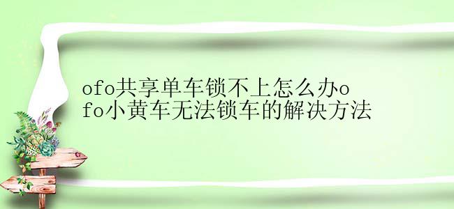 ofo共享单车锁不上怎么办ofo小黄车无法锁车的解决方法