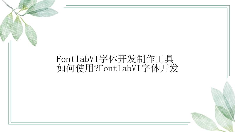 FontlabVI字体开发制作工具如何使用?FontlabVI字体开发