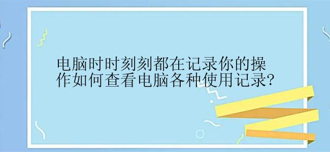 电脑时时刻刻都在记录你的操作如何查看电脑各种使用记录?