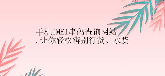 手机IMEI串码查询网站,让你轻松辨别行货、水货