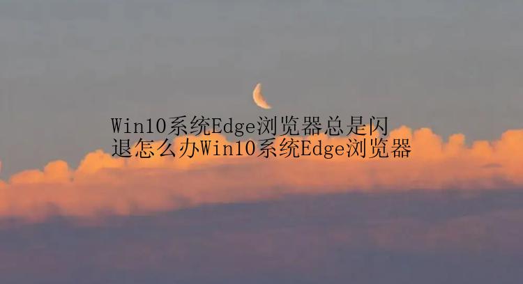 Win10系统Edge浏览器总是闪退怎么办Win10系统Edge浏览器