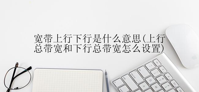 宽带上行下行是什么意思(上行总带宽和下行总带宽怎么设置)