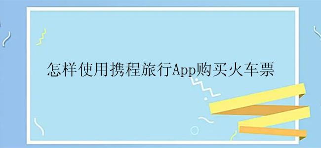 怎样使用携程旅行App购买火车票
