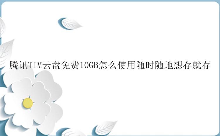 腾讯TIM云盘免费10GB怎么使用随时随地想存就存