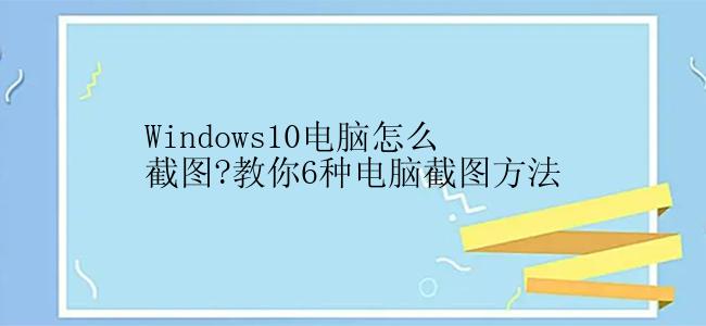 Windows10电脑怎么截图?教你6种电脑截图方法