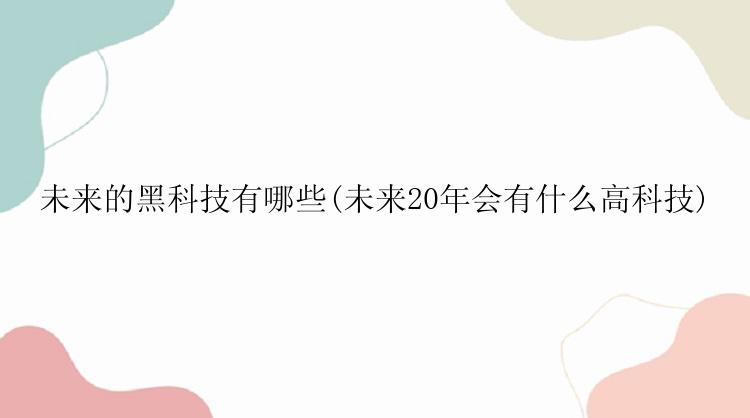 未来的黑科技有哪些(未来20年会有什么高科技)