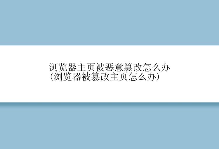 浏览器主页被恶意篡改怎么办(浏览器被篡改主页怎么办)