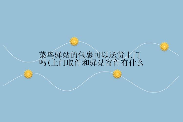 菜鸟驿站的包裹可以送货上门吗(上门取件和驿站寄件有什么