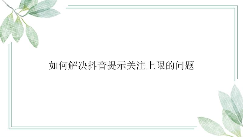 如何解决抖音提示关注上限的问题