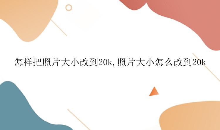 怎样把照片大小改到20k,照片大小怎么改到20k