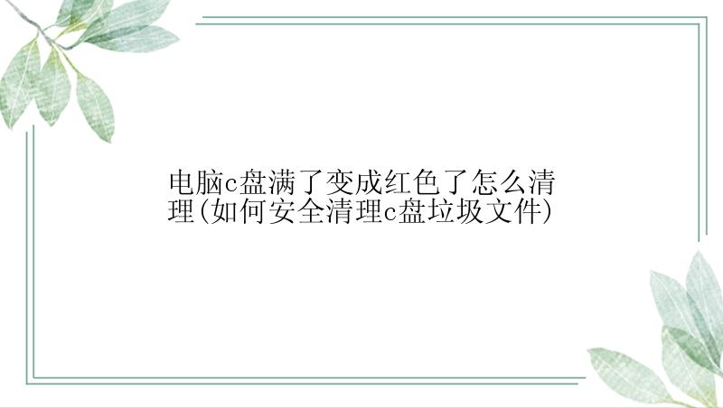 电脑c盘满了变成红色了怎么清理(如何安全清理c盘垃圾文件)