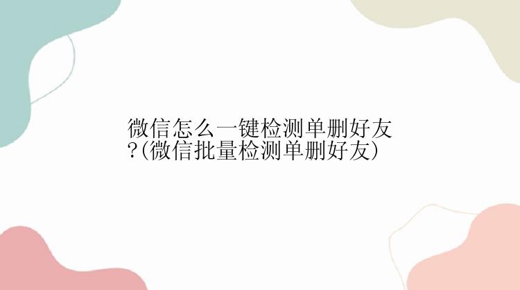 微信怎么一键检测单删好友?(微信批量检测单删好友)