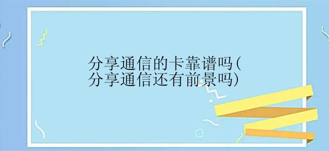 分享通信的卡靠谱吗(分享通信还有前景吗)