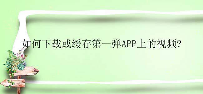 如何下载或缓存第一弹APP上的视频?