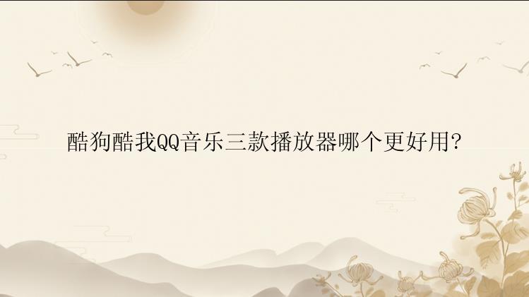 酷狗酷我QQ音乐三款播放器哪个更好用?