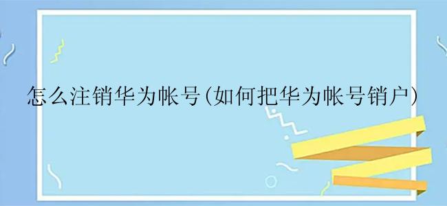 怎么注销华为帐号(如何把华为帐号销户)