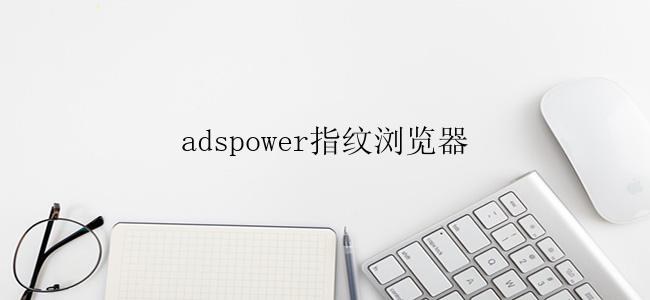 adspower指纹浏览器