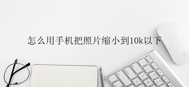 怎么用手机把照片缩小到10k以下？