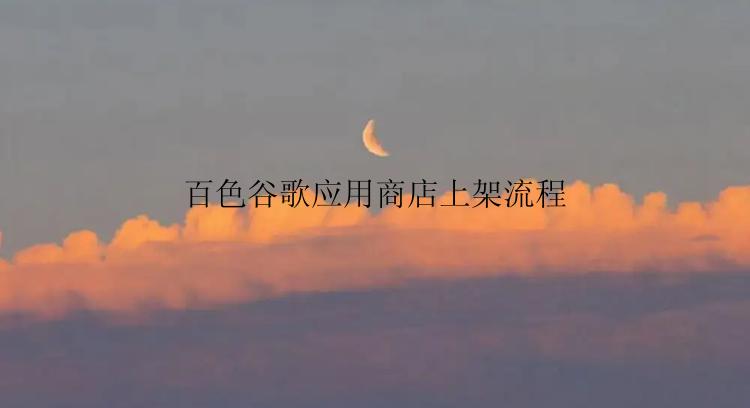 百色谷歌应用商店怎么上架？