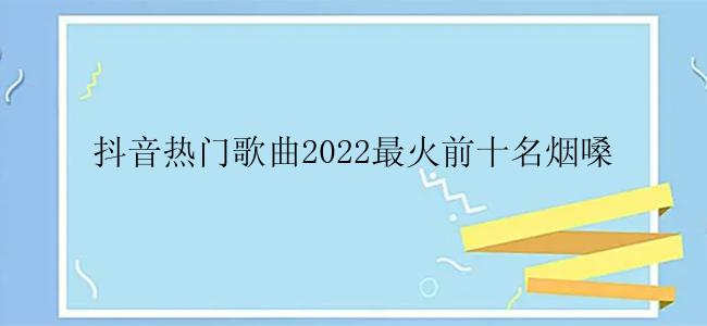 抖音热门歌曲2022最火前十名烟嗓