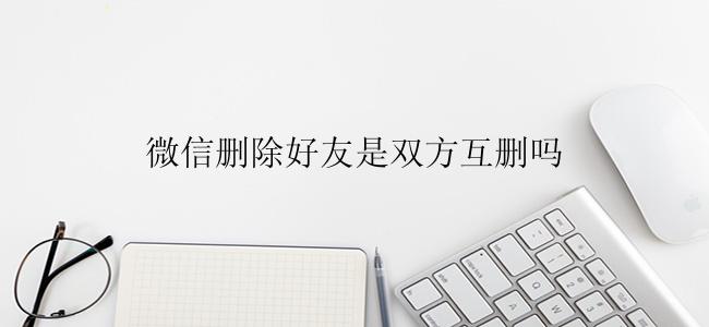 微信删除好友是双方互删吗？