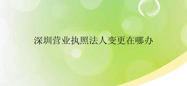 深圳营业执照法人变更在哪办？