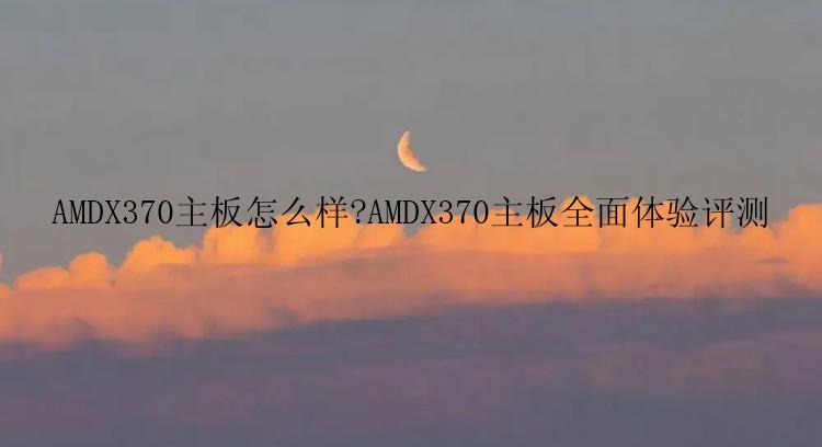 AMDX370主板怎么样?AMDX370主板全面体验评测