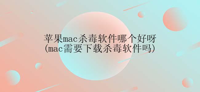 苹果mac杀毒软件哪个好呀(mac需要下载杀毒软件吗)