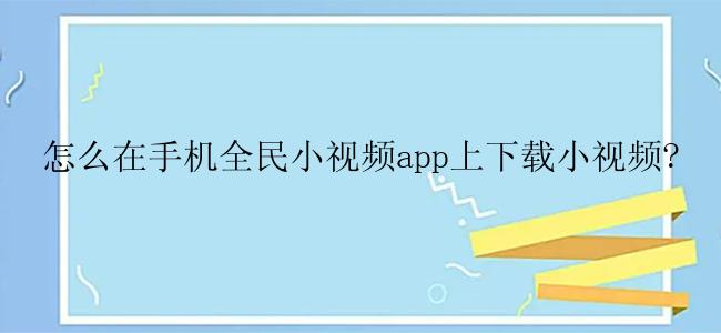 怎么在手机全民小视频app上下载小视频?