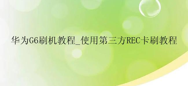 华为G6刷机教程_使用第三方REC卡刷教程