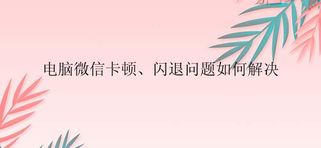 电脑微信卡顿、闪退问题如何解决