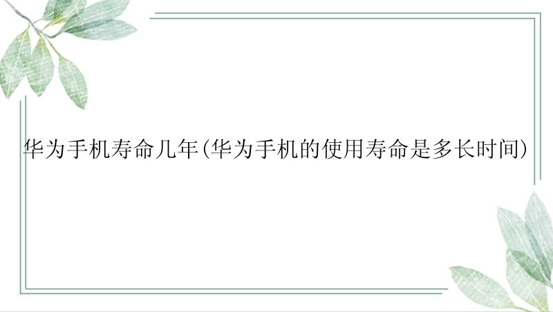 华为手机寿命几年(华为手机的使用寿命是多长时间)