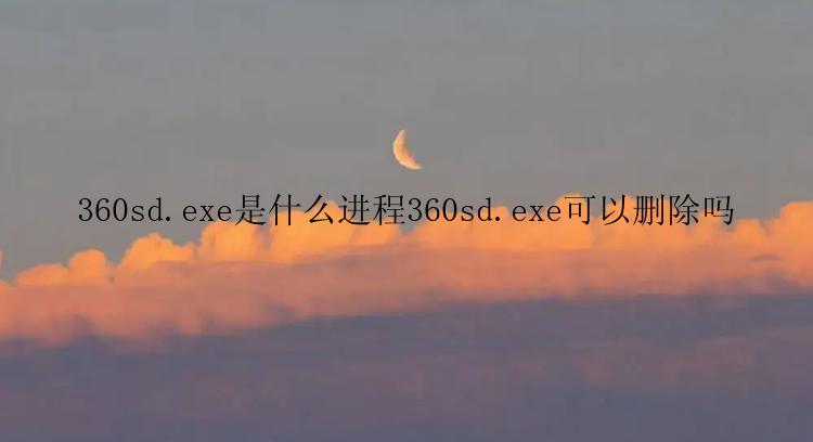 360sd.exe是什么进程360sd.exe可以删除吗