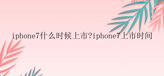 iphone7什么时候上市?iphone7上市时间