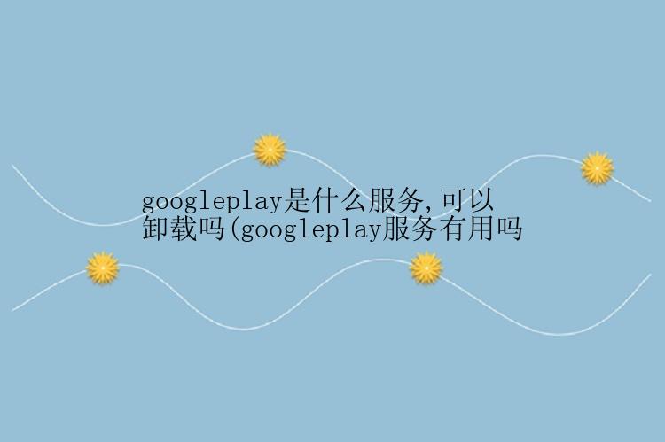 googleplay是什么服务,可以卸载吗(googleplay服务有用吗