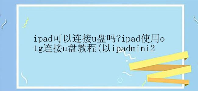 ipad可以连接u盘吗?ipad使用otg连接u盘教程(以ipadmini2