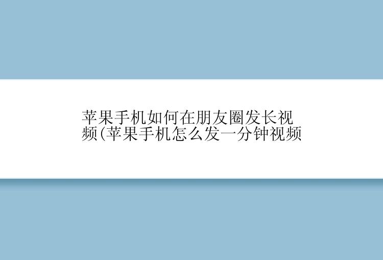 苹果手机如何在朋友圈发长视频(苹果手机怎么发一分钟视频