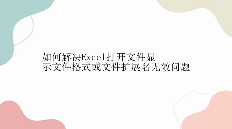 如何解决Excel打开文件显示文件格式或文件扩展名无效问题