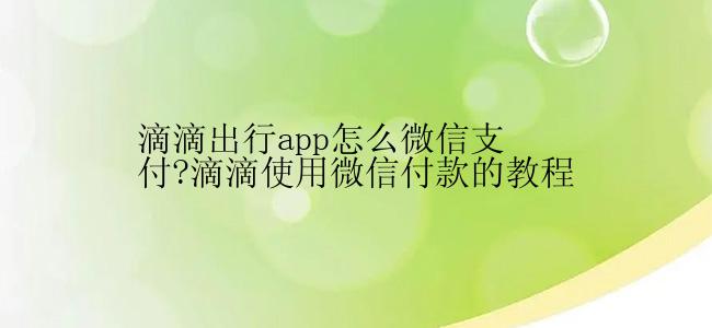 滴滴出行app怎么微信支付?滴滴使用微信付款的教程