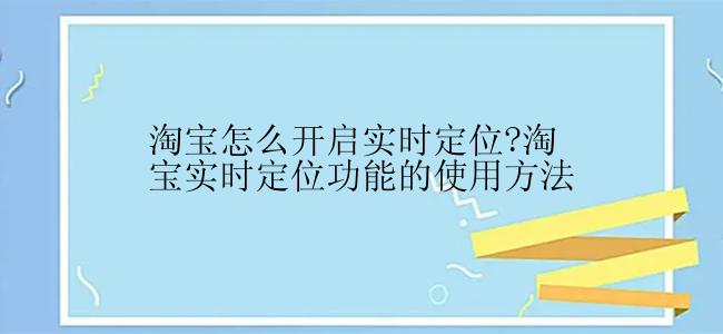 淘宝怎么开启实时定位?淘宝实时定位功能的使用方法