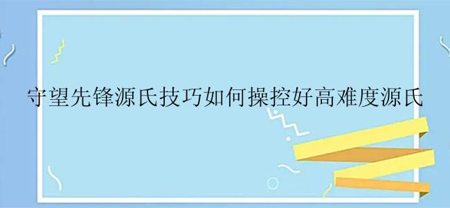 守望先锋源氏技巧如何操控好高难度源氏