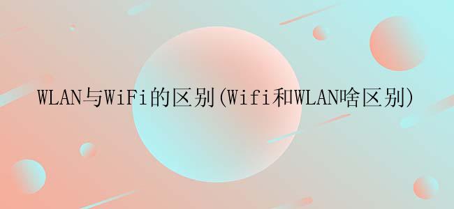 WLAN与WiFi的区别(Wifi和WLAN啥区别)