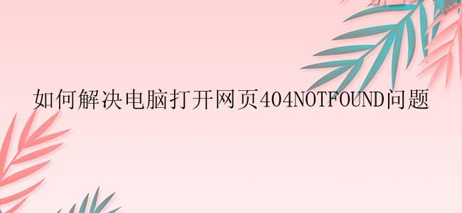如何解决电脑打开网页404NOTFOUND问题？