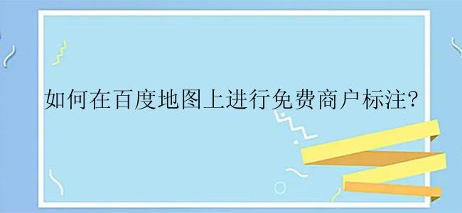 如何在百度地图上进行免费商户标注？