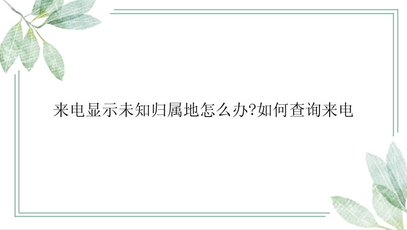 来电显示未知归属地怎么办?如何查询来电