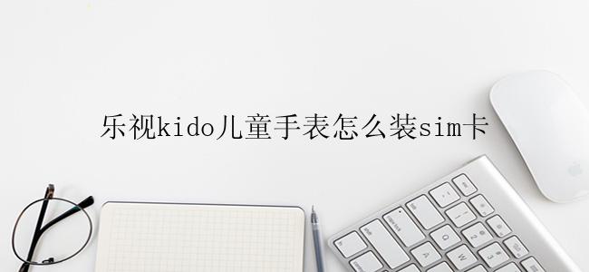 乐视kido儿童手表怎么装sim卡
