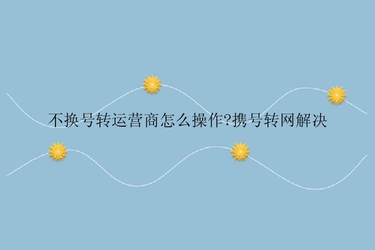 不换号转运营商怎么操作?携号转网解决